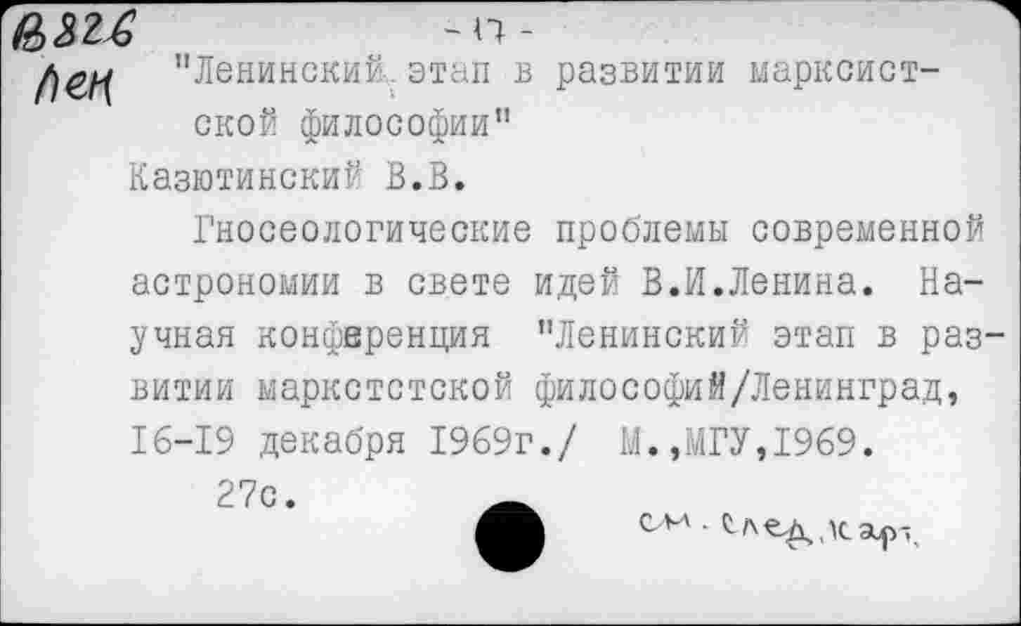 ﻿Ц 3	~ п -
"Ленинский, этап в развитии марксистской философии"
Казютинский В.В.
Гносеологические проблемы современной астрономии в свете идей В.И.Ленина. Научная конференция "Ленинский этап в развитии маркстстской философий/Ленинград, 16-19 декабря 1969г./ М.,МГУ,1969.
27с.
о*-